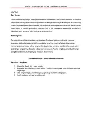 PJM 3112 PERMAINAN TRADISIONAL – SEPAK RAGA BULATAN
LAMPIRAN
Cara Bermain
Dalam permainan sepak raga, beberapa pemain berdiri dan membentuk satu bulatan. Permainan ini dimulakan
dengan salah seorang pemain melambung bola kepada rakannya dengan tangan. Rakannya itu akan menimang
bola itu dengan kakinya sekali atau beberapa kali, sebelum menendangnya ke arah pemain lain. Pemain-pemain
dalam bulatan itu mestilah bergilir-giliran menimbang bola itu dan mengawalnya supaya tidak jatuh ke bumi.
Jika bola itu jatuh, permainan dalam pusingan tersebut ditamatkan.
Menimang Bola
Permainan ini memerlukan ketangkasan dan kecekapan fizikal serta ketajaman mata untuk mengukur
pergerakan. Matlamat setiap pemain ialah memantapkan kemahiran menerima hantaran bola raga dan
menimangnya dengan selesa selama yang mungkin. Jangka masa permainan tidak ditentukan kecuali dalam
pertandingan yang lazimnya dianjurkan sebagai acara berpasukan. Pasukan yang berjaya membuat timangan
paling banyak dalam suatu tempoh yang ditetapkan, dikira menang.
Syarat Pertandingan Karnival Permainan Tradisional
Permainan : Sepak raga
1. Setiap kelab diwakili oleh 4 orang peserta.
2. Setiap kelab akan diberi tempoh masa selama 2 minit untuk mendapatkan jumlah timbangan sebanyak
yang mungkin.
3. Kelab yang mendapat jumlah timbangan yang tertinggi akan dikira sebagai juara.
4. Hadiah disediakan sehingga tempat keempat.
 