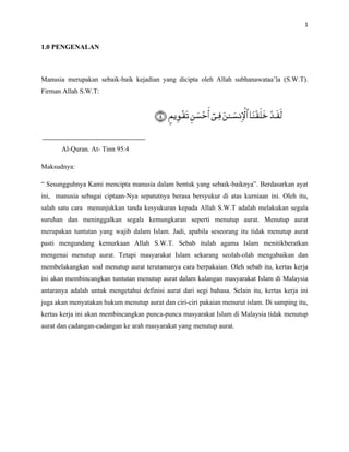 1


1.0 PENGENALAN



Manusia merupakan sebaik-baik kejadian yang dicipta oleh Allah subhanawataa’la (S.W.T).
Firman Allah S.W.T:




       Al-Quran. At- Tinn 95:4

Maksudnya:

“ Sesungguhnya Kami mencipta manusia dalam bentuk yang sebaik-baiknya”. Berdasarkan ayat
ini, manusia sebagai ciptaan-Nya sepatutnya berasa bersyukur di atas kurniaan ini. Oleh itu,
salah satu cara menunjukkan tanda kesyukuran kepada Allah S.W.T adalah melakukan segala
suruhan dan meninggalkan segala kemungkaran seperti menutup aurat. Menutup aurat
merupakan tuntutan yang wajib dalam Islam. Jadi, apabila seseorang itu tidak menutup aurat
pasti mengundang kemurkaan Allah S.W.T. Sebab itulah agama Islam menitikberatkan
mengenai menutup aurat. Tetapi masyarakat Islam sekarang seolah-olah mengabaikan dan
membelakangkan soal menutup aurat terutamanya cara berpakaian. Oleh sebab itu, kertas kerja
ini akan membincangkan tuntutan menutup aurat dalam kalangan masyarakat Islam di Malaysia
antaranya adalah untuk mengetahui definisi aurat dari segi bahasa. Selain itu, kertas kerja ini
juga akan menyatakan hukum menutup aurat dan ciri-ciri pakaian menurut islam. Di samping itu,
kertas kerja ini akan membincangkan punca-punca masyarakat Islam di Malaysia tidak menutup
aurat dan cadangan-cadangan ke arah masyarakat yang menutup aurat.
 