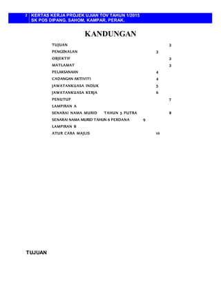 2 KERTAS KERJA PROJEK UJIAN TOV TAHUN 1/2015
SK POS DIPANG, SAHOM, KAMPAR, PERAK.
KANDUNGAN
TUJUAN 3
PENGENALAN 3
OBJEKTIF 3
MATLAMAT 3
PELAKSANAAN 4
CADANGAN AKTIVITI 4
JAWATANKUASA INDUK 5
JAWATANKUASA KERJA 6
PENUTUP 7
LAMPIRAN A
SENARAI NAMA MURID TAHUN 5 PUTRA 8
SENARAI NAMA MURID TAHUN 6 PERDANA 9
LAMPIRAN B
ATUR CARA MAJLIS 10
TUJUAN
 