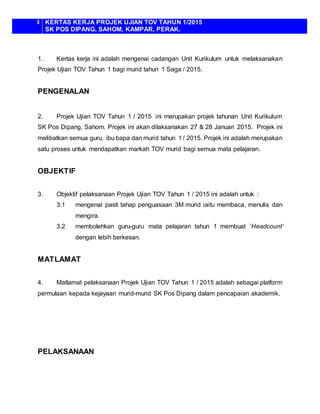 3 KERTAS KERJA PROJEK UJIAN TOV TAHUN 1/2015
SK POS DIPANG, SAHOM, KAMPAR, PERAK.
1. Kertas kerja ini adalah mengenai cadangan Unit Kurikulum untuk melaksanakan
Projek Ujian TOV Tahun 1 bagi murid tahun 1 Saga / 2015.
PENGENALAN
2. Projek Ujian TOV Tahun 1 / 2015 ini merupakan projek tahunan Unit Kurikulum
SK Pos Dipang, Sahom. Projek ini akan dilaksanakan 27 & 28 Januari 2015. Projek ini
melibatkan semua guru, ibu bapa dan murid tahun 1 / 2015. Projek ini adalah merupakan
satu proses untuk mendapatkan markah TOV murid bagi semua mata pelajaran.
OBJEKTIF
3. Objektif pelaksanaan Projek Ujian TOV Tahun 1 / 2015 ini adalah untuk :
3.1 mengenal pasti tahap penguasaan 3M murid iaitu membaca, menulis dan
mengira.
3.2 membolehkan guru-guru mata pelajaran tahun 1 membuat ’Headcount’
dengan lebih berkesan.
MATLAMAT
4. Matlamat pelaksanaan Projek Ujian TOV Tahun 1 / 2015 adalah sebagai platform
permulaan kepada kejayaan murid-murid SK Pos Dipang dalam pencapaian akademik.
PELAKSANAAN
 