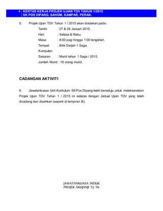 4 KERTAS KERJA PROJEK UJIAN TOV TAHUN 1/2015
SK POS DIPANG, SAHOM, KAMPAR, PERAK.
5. Projek Ujian TOV Tahun 1 / 2015 akan diadakan pada :
Tarikh : 27 & 28 Januari 2015.
Hari : Selasa & Rabu.
Masa : 8:00 pagi hingga 1:00 tengahari.
Tempat : Bilik Darjah 1 Saga.
Kumpulan
Sasaran : Murid tahun 1 Saga / 2015.
Jumlah Murid : 18 orang murid.
CADANGAN AKTIVITI
6. Jawatankuasa Unit Kurikulum SKPos Dipang telah bersetuju untuk melaksanakan
Projek Ujian TOV Tahun 1 / 2015 ini selaras dengan Jadual Ujian TOV yang telah
dicadang dan disahkan (seperti di lampiran B).
JAWATANKUASA INDUK
PROJEK AKUJANJI T5 T6
 