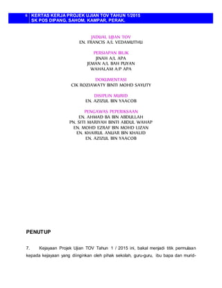 6 KERTAS KERJA PROJEK UJIAN TOV TAHUN 1/2015
SK POS DIPANG, SAHOM, KAMPAR, PERAK.
JADUAL UJIAN TOV
EN. FRANCIS A/L VEDAMUTHU
PERSIAPAN BILIK
JINAH A/L APA
JEMAN A/L BAH PUYAN
WAHALAM A/P APA
DOKUMENTASI
CIK ROZIAWATY BINTI MOHD SAYUTY
DISIPLIN MURID
EN. AZIZUL BIN YAACOB
PENGAWAS PEPERIKSAAN
EN. AHMAD BA BIN ABDULLAH
PN. SITI MARIYAH BINTI ABDUL WAHAP
EN. MOHD EZRAF BIN MOHD LIZAN
EN. KHAIRUL ANUAR BIN KHALID
EN. AZIZUL BIN YAACOB
PENUTUP
7. Kejayaan Projek Ujian TOV Tahun 1 / 2015 ini, bakal menjadi titik permulaan
kepada kejayaan yang diinginkan oleh pihak sekolah, guru-guru, ibu bapa dan murid-
 