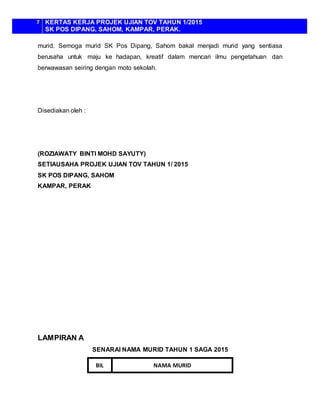 7 KERTAS KERJA PROJEK UJIAN TOV TAHUN 1/2015
SK POS DIPANG, SAHOM, KAMPAR, PERAK.
murid. Semoga murid SK Pos Dipang, Sahom bakal menjadi murid yang sentiasa
berusaha untuk maju ke hadapan, kreatif dalam mencari ilmu pengetahuan dan
berwawasan seiring dengan moto sekolah.
Disediakan oleh :
(ROZIAWATY BINTI MOHD SAYUTY)
SETIAUSAHA PROJEK UJIAN TOV TAHUN 1/ 2015
SK POS DIPANG, SAHOM
KAMPAR, PERAK
LAMPIRAN A
SENARAI NAMA MURID TAHUN 1 SAGA 2015
BIL NAMA MURID
 