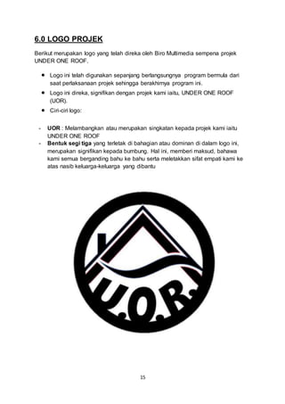 15 
6.0 LOGO PROJEK 
Berikut merupakan logo yang telah direka oleh Biro Multimedia sempena projek 
UNDER ONE ROOF. 
 Logo ini telah digunakan sepanjang berlangsungnya program bermula dari 
saat perlaksanaan projek sehingga berakhirnya program ini. 
 Logo ini direka, signifikan dengan projek kami iaitu, UNDER ONE ROOF 
(UOR). 
 Ciri-ciri logo: 
- UOR : Melambangkan atau merupakan singkatan kepada projek kami iaitu 
UNDER ONE ROOF 
- Bentuk segi tiga yang terletak di bahagian atau dominan di dalam logo ini, 
merupakan signifikan kepada bumbung. Hal ini, memberi maksud, bahawa 
kami semua berganding bahu ke bahu serta meletakkan sifat empati kami ke 
atas nasib keluarga-keluarga yang dibantu 
 