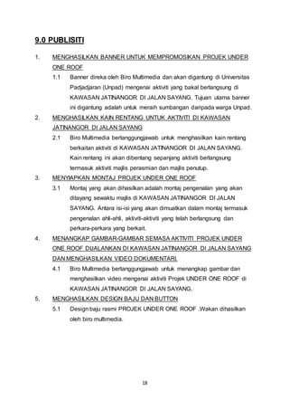 18 
9.0 PUBLISITI 
1. MENGHASILKAN BANNER UNTUK MEMPROMOSIKAN PROJEK UNDER 
ONE ROOF 
1.1 Banner direka oleh Biro Multimedia dan akan digantung di Universitas 
Padjadjaran (Unpad) mengenai aktiviti yang bakal berlangsung di 
KAWASAN JATINANGOR DI JALAN SAYANG. Tujuan utama banner 
ini digantung adalah untuk meraih sumbangan daripada warga Unpad. 
2. MENGHASILKAN KAIN RENTANG UNTUK AKTIVITI DI KAWASAN 
JATINANGOR DI JALAN SAYANG 
2.1 Biro Multimedia bertanggungjawab untuk menghasilkan kain rentang 
berkaitan aktiviti di KAWASAN JATINANGOR DI JALAN SAYANG. 
Kain rentang ini akan dibentang sepanjang aktiviti berlangsung 
termasuk aktiviti majlis perasmian dan majlis penutup. 
3. MENYIAPKAN MONTAJ PROJEK UNDER ONE ROOF 
3.1 Montaj yang akan dihasilkan adalah montaj pengenalan yang akan 
ditayang sewaktu majlis di KAWASAN JATINANGOR DI JALAN 
SAYANG. Antara isi-isi yang akan dimuatkan dalam montaj termasuk 
pengenalan ahli-ahli, aktiviti-aktiviti yang telah berlangsung dan 
perkara-perkara yang berkait. 
4. MENANGKAP GAMBAR-GAMBAR SEMASA AKTIVITI PROJEK UNDER 
ONE ROOF DIJALANKAN DI KAWASAN JATINANGOR DI JALAN SAYANG 
DAN MENGHASILKAN VIDEO DOKUMENTARI. 
4.1 Biro Multimedia bertanggungjawab untuk menangkap gambar dan 
menghasilkan video mengenai aktiviti Projek UNDER ONE ROOF di 
KAWASAN JATINANGOR DI JALAN SAYANG. 
5. MENGHASILKAN DESIGN BAJU DAN BUTTON 
5.1 Design baju rasmi PROJEK UNDER ONE ROOF .Wakan dihasilkan 
oleh biro multimedia. 
 