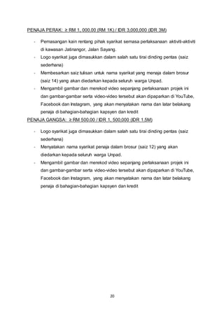 PENAJA PERAK: ≥ RM 1, 000.00 (RM 1K) / IDR 3,000,000 (IDR 3M) 
- Pemasangan kain rentang pihak syarikat semasa perlaksanaan aktiviti-aktiviti 
di kawasan Jatinangor, Jalan Sayang. 
- Logo syarikat juga dimasukkan dalam salah satu tirai dinding pentas (saiz 
20 
sederhana) 
- Membesarkan saiz tulisan untuk nama syarikat yang menaja dalam brosur 
(saiz 14) yang akan diedarkan kepada seluruh warga Unpad. 
- Mengambil gambar dan merekod video sepanjang perlaksanaan projek ini 
dan gambar-gambar serta video-video tersebut akan dipaparkan di YouTube, 
Facebook dan Instagram, yang akan menyatakan nama dan latar belakang 
penaja di bahagian-bahagian kapsyen dan kredit 
PENAJA GANGSA: ≥ RM 500.00 / IDR 1, 500,000 (IDR 1.5M) 
- Logo syarikat juga dimasukkan dalam salah satu tirai dinding pentas (saiz 
sederhana) 
- Menyatakan nama syarikat penaja dalam brosur (saiz 12) yang akan 
diedarkan kepada seluruh warga Unpad. 
- Mengambil gambar dan merekod video sepanjang perlaksanaan projek ini 
dan gambar-gambar serta video-video tersebut akan dipaparkan di YouTube, 
Facebook dan Instagram, yang akan menyatakan nama dan latar belakang 
penaja di bahagian-bahagian kapsyen dan kredit 
 