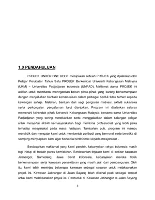 3 
1.0 PENDAHULUAN 
PROJEK UNDER ONE ROOF merupakan sebuah PROJEK yang dijalankan oleh 
Pelajar Perubatan Tahun Satu PROJEK Berkembar Universiti Kebangsaan Malaysia 
(UKM) – Universitas Padjadjaran Indonesia (UNPAD). Matlamat utama PROJEK ini 
adalah untuk mambantu meringankan beban pihak-pihak yang kurang berkemampuan 
dengan menyalurkan bantuan kemanusiaan dalam pelbagai bentuk tidak terhad kepada 
kewangan sahaja. Malahan, bantuan dari segi pengisian motivasi, aktiviti sukaneka 
serta perkongsian pengalaman turut dianjurkan. Program ini dijalankan selaras 
memenuhi kehendak pihak Universiti Kebangsaan Malaysia bersama-sama Universitas 
Padjadjaran yang sering menekankan serta menggalakkan dalam kalangan pelajar 
untuk menyertai aktiviti kemasyarakatan bagi membina professional yang lebih peka 
terhadap masyarakat pada masa hadapan. Tambahan pula, program ini mampu 
mendidik dan mengajar kami untuk membentuk peribadi yang bermoral serta beretika di 
samping menyiapkan kami agar bersedia berkhidmat kepada masyarakat . 
Berdasarkan maklumat yang kami peroleh, kebanyakan rakyat Indonesia masih 
lagi hidup di bawah paras kemiskinan. Berdasarkan tinjauan kami di sekitar kawasan 
Jatinangor, Sumedang, Jawa Barat Indonesia, kebanyakan mereka tidak 
berkemampuan serta kawasan persekitaran yang masih jauh dari pembangunan. Oleh 
itu, kami telah meninjau beberapa kawasan sebagai sasaran untuk melaksanakan 
projek ini. Kawasan Jatinangor di Jalan Sayang telah dikenal pasti sebagai tempat 
untuk kami melaksanakan projek ini. Penduduk di Kawasan Jatinangor di Jalan Sayang 
 