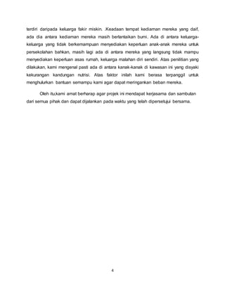 terdiri daripada keluarga fakir miskin. .Keadaan tempat kediaman mereka yang daif, 
ada dia antara kediaman mereka masih berlantaikan bumi. Ada di antara keluarga-keluarga 
yang tidak berkemampuan menyediakan keperluan anak-anak mereka untuk 
persekolahan bahkan, masih lagi ada di antara mereka yang langsung tidak mampu 
menyediakan keperluan asas rumah, keluarga malahan diri sendiri. Atas penilitian yang 
dilakukan, kami mengenal pasti ada di antara kanak-kanak di kawasan ini yang disyaki 
kekurangan kandungan nutrisi. Atas faktor inilah kami berasa terpanggil untuk 
menghulurkan bantuan semampu kami agar dapat meringankan beban mereka. 
Oleh itu,kami amat berharap agar projek ini mendapat kerjasama dan sambutan 
dari semua pihak dan dapat dijalankan pada waktu yang telah dipersetujui bersama. 
4 
 