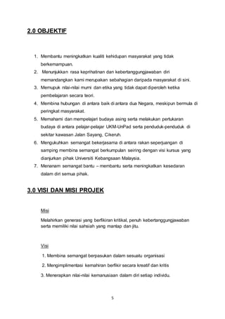 5 
2.0 OBJEKTIF 
1. Membantu meningkatkan kualiti kehidupan masyarakat yang tidak 
berkemampuan. 
2. Menunjukkan rasa keprihatinan dan kebertanggungjawaban diri 
memandangkan kami merupakan sebahagian daripada masyarakat di sini. 
3. Memupuk nilai-nilai murni dan etika yang tidak dapat diperoleh ketika 
pembelajaran secara teori. 
4. Membina hubungan di antara baik di antara dua Negara, meskipun bermula di 
peringkat masyarakat. 
5. Memahami dan mempelajari budaya asing serta melakukan pertukaran 
budaya di antara pelajar-pelajar UKM-UnPad serta penduduk-penduduk di 
sekitar kawasan Jalan Sayang, Cikeruh. 
6. Mengukuhkan semangat bekerjasama di antara rakan seperjuangan di 
samping membina semangat berkumpulan seiring dengan visi kursus yang 
dianjurkan pihak Universiti Kebangsaan Malaysia. 
7. Menanam semangat bantu – membantu serta meningkatkan kesedaran 
dalam diri semua pihak. 
3.0 VISI DAN MISI PROJEK 
Misi 
Melahirkan generasi yang berfikiran kritikal, penuh kebertanggungjawaban 
serta memiliki nilai sahsiah yang mantap dan jitu. 
Visi 
1. Membina semangat berpasukan dalam sesuatu organisasi 
2. Mengimplimentasi kemahiran berfikir secara kreatif dan kritis 
3. Menerapkan nilai-nilai kemanusiaan dalam diri setiap individu. 
 