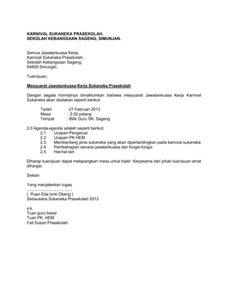 KARNIVAL SUKANEKA PRASEKOLAH,
SEKOLAH KEBANGSAAN SAGENG, SIMUNJAN.
Semua Jawatankuasa Kerja,
Karnival Sukaneka Prasekolah,
Sekolah Kebangsaan Sageng,
94800 Simunjan.
Tuan/puan,
Mesyuarat Jawatankuasa Kerja Sukaneka Prasekolah
Dengan segala hormatnya dimaklumkan bahawa mesyuarat Jawatankuasa Kerja Karnival
Sukaneka akan diadakan seperti berikut:
Tarikh :27 Februari 2013
Masa : 2.00 petang
Tempat : Bilik Guru SK. Sageng
2.0 Agenda-agenda adalah seperti berikut:
2.1 Ucapan Pengerusi
2.2 Ucapan PK HEM
2.3 Membentang jenis sukaneka yang akan dipertandingkan pada karnival sukaneka
2.4 Pembahagian senarai jawatankuasa dan fungsi-fungsi
2.5 Hal-hal lain
Diharap tuan/puan dapat melapangkan masa untuk hadir. Kerjasama dari pihak tuan/puan amat
dihargai.
Sekian
Yang menjalankan tugas
........................................
( Puan Eda binti Obeng )
Setiausaha Sukaneka Prasekolah 2013
s.k.
Tuan guru besar
Tuan PK. HEM
Fail Sukan Prasekolah
 
