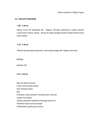 (Rujuk Lampiran 2, Bidang Tugas)
9.0 TENTATIF PROGRAM
7.00 - 7.30 am
· Semua murid dan kakitangan SK. Sageng, Simunjan berkumpul di dalam khemah
rumah sukan masing- masing. Semua ibu bapa/ penjaga berada di dalam khemah khas
untuk mereka.
7.30 - 7.50 am
· Taklimat dan persiapan perbarisan untuk setiap kontigen SK. Sageng, Simunjan.
8.10 am
· Ketibaan VIP
8.10 - 9.30 am
Kata alu-aluan juruacara
Lintas hormat setiap kontijen
Ikrar Temasya Sukan
Doa
Perarakan masuk bendera Temasya Sukan Tahunan
Ucapan Guru Besar
Ucapan perasmian Kejohanan Olahraga Kali Ke-12
Perarakan keluar semua kontigen
Persembahan padang (poco-poco)
 