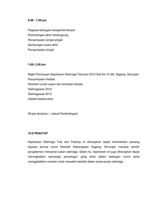 9.40 - 1.00 pm
Pegawai bertugas mengambil tempat
Pertandingan akhir berlangsung
Penyampaian pingat-pingat
Sambungan acara akhir
Penyampaian pingat
1.00- 2.00 pm
Majlis Penutupan Kejohanan Olahraga Tahunan 2012 Kali Ke-12 SK. Sageng, Simunjan
Penyampaian Hadiah
Khemah rumah sukan dan kontinjen terbaik
Olahragawan 2012
Olahragawati 2012
Hadiah keseluruhan
(Rujuk lampiran – Jadual Pertandingan)
10.0 PENUTUP
Kejohanan Olahraga Trek dan Padang ini diharapkan dapat memberikan peluang
kepada semua murid Sekolah Kebangsaan Sageng, Simunjan merasai sendiri
pengalaman menyertai sukan olahraga. Selain itu, kejohanan ini juga diharapkan dapat
meningkatkan semangat persaingan yang sihat dalam kalangan murid serta
menggalakkan mereka untuk mewakili sekolah dalam acara-acara olahraga.
 