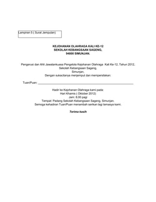 Lampiran 5 ( Surat Jemputan)
KEJOHANAN OLAHRAGA KALI KE-12
SEKOLAH KEBANGSAAN SAGENG,
94800 SIMUNJAN.
Pengerusi dan Ahli Jawatankuasa Pengelola Kejohanan Olahraga Kali Ke-12, Tahun 2012,
Sekolah Kebangsaan Sageng,
Simunjan,
Dengan sukacitanya menjemput dan mempersilakan:
Tuan/Puan: _____________________________________________________________
Hadir ke Kejohanan Olahraga kami pada:
Hari Khamis ( Oktober 2012)
Jam: 8.00 pagi
Tempat: Padang Sekolah Kebangsaan Sageng, Simunjan.
Semoga kehadiran Tuan/Puan menambah serikan lagi temasya kami.
Terima kasih
 
