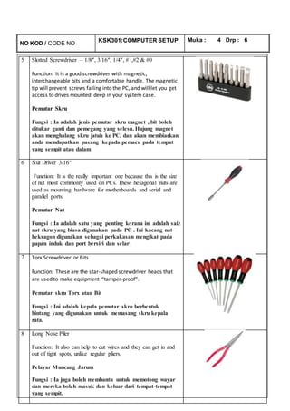 NO KOD / CODE NO
KSK301:COMPUTER SETUP Muka : 4 Drp : 6
5 Slotted Screwdriver – 1/8″, 3/16″, 1/4″, #1,#2 & #0
Function: It is a good screwdriver with magnetic,
interchangeable bits and a comfortable handle. The magnetic
tip will prevent screws falling into the PC, and will let you get
access to drives mounted deep in your system case.
Pemutar Skru
Fungsi : Ia adalah jenis pemutar skru magnet , bit boleh
ditukar ganti dan pemegang yang selesa. Hujung magnet
akan menghalang skru jatuh ke PC, dan akan membiarkan
anda mendapatkan pasang kepada pemacu pada tempat
yang sempit atau dalam
6 Nut Driver 3/16″
Function: It is the really important one because this is the size
of nut most commonly used on PCs. These hexagonal nuts are
used as mounting hardware for motherboards and serial and
parallel ports.
Pemutar Nat
Fungsi : Ia adalah satu yang penting kerana ini adalah saiz
nat skru yang biasa digunakan pada PC . Ini kacang nat
heksagon digunakan sebagai perkakasan mengikat pada
papan induk dan port bersiri dan selari.
7 Torx Screwdriver or Bits
Function: These are the star-shaped screwdriver heads that
are used to make equipment “tamper-proof”.
Pemutar skru Torx atau Bit
Fungsi : Ini adalah kepala pemutar skru berbentuk
bintang yang digunakan untuk memasang skru kepala
rata.
8 Long Nose Piler
Function: It also can help to cut wires and they can get in and
out of tight spots, unlike regular pliers.
Pelayar Muncung Jarum
Fungsi : Ia juga boleh membantu untuk memotong wayar
dan mereka boleh masuk dan keluar dari tempat-tempat
yang sempit.
 