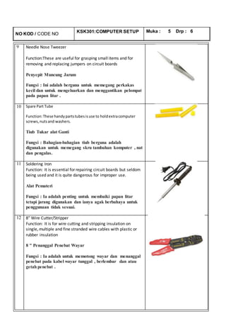 NO KOD / CODE NO
KSK301:COMPUTER SETUP Muka : 5 Drp : 6
9 Needle Nose Tweezer
Function:These are useful for grasping small items and for
removing and replacing jumpers on circuit boards
Penyepit Muncung Jarum
Fungsi : Ini adalah berguna untuk memegang perkakas
kecil dan untuk mengeluarkan dan menggantikan pelompat
pada papan litar .
10 Spare Part Tube
Function:These handypartstubesisuse to holdextracomputer
screws,nutsand washers.
Tiub Tukar alat Ganti
Fungsi : Bahagian-bahagian tiub berguna adalah
digunakan untuk memegang skru tambahan komputer , nat
dan pengalas.
11 Soldering Iron
Function: It is essential for repairing circuit boards but seldom
being used and it is quite dangerous for improper use.
Alat Pemateri
Fungsi : Ia adalah penting untuk membaiki papan litar
tetapi jarang digunakan dan ianya agak berbahaya untuk
penggunaan tidak sesuai.
12 8″ Wire Cutter/Stripper
Function: It is for wire cutting and stripping insulation on
single, multiple and fine stranded wire cables with plastic or
rubber insulation
8 " Penanggal Penebat Wayar
Fungsi : Ia adalah untuk memotong wayar dan menanggal
penebat pada kabel wayar tunggal , berlembar dan atau
getah penebat .
 