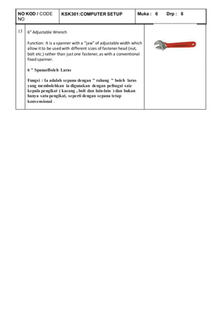 NO KOD / CODE
NO
KSK301:COMPUTER SETUP Muka : 6 Drp : 6
13 6″ Adjustable Wrench
Function: It is a spanner with a “jaw” of adjustable width which
allow it to be used with different sizes of fastener head (nut,
bolt etc.) rather than just one fastener, as with a conventional
fixed spanner.
6 " SpanarBoleh Laras
Fungsi : Ia adalah sepana dengan " rahang " boleh laras
yang membolehkan ia digunakan dengan pelbagai saiz
kepala pengikat ( kacang , bolt dan lain-lain ) dan bukan
hanya satu pengikat, seperti dengan sepana tetap
konvensional .
 