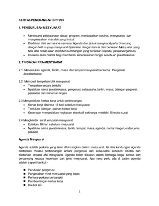 1
KERTAS PENERANGAN BPP 203
1. PENGURUSAN MESYUARAT
 Merancang pelaksanaan dasar, program, mendapatkan nasihat, menyelaras dan
menyelesaikan masalah yang timbul
 Diadakan dari semasa ke semasa. Agenda dan jadual mesyuarat perlu dirancang
dengan teliti supaya mesyuarat dijalankan dengan lancar dan berkesan Mesyuarat yang
baik dan cekap akan memberi sumbangan yang berkesan kepada jabatan/organisas
 Urusetia akan dilantik bagi membantu keberkesanan fungsi sesebuah jawatankuasa.
2. TINDAKAN PRA-MESYUARAT
2.1 Menentukan agenda, tarikh, masa dan tempat mesyuarat bersama Pengerusi
Jawatankuasa
2.2 Membuat tempahan bilik mesyuarat
 Tempahan secara bertulis
 Nyatakan nama jawatankuasa, pengerusi, setiausaha, tarikh, masa, bilangan pegawai,
peralatan dan minuman ringan
2.3 Menyediakan kertas kerja untuk perbincangan
 Kertas kerja diterima 15 hari sebelum mesyuarat
 Tentukan bilangan salinan kertas kerja
 Keperluan menyediakan ringkasan eksekutif sekiranya melebihi 15 muka surat
2.4 Menghantar surat jemputan mesyuarat
 Edarkan 10 hari sebelum mesyuarat
 Nyatakan nama jawatankuasa, tarikh, tempat, masa, agenda, nama Pengerusi dan jenis
pakaian
Agenda Mesyuarat
Agenda adalah perkara yang akan dibincangkan dalam mesyuarat. Isi dan kandungan agenda
ditetapkan melalui perbincangan antara pengerusi dan setiausaha sebelum dicetak dan
diedarkan kepada ahli mesyuarat. Agenda boleh disusun dalam berbagai-bagai bentuk dan
bergantung kepada keperluan dan jenis mesyuarat. Apa yang perlu ada di dalam agenda
adalah seperti berikut:-
 Perutusan pengerusi
 Pengesahan minit mesyuarat yang lepas
 Perkara-perkara berbangkit
 Pembentangan kertas kerja
 Hal-hal lain
 