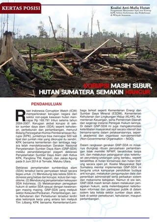PENDAHULUAN
R
iset Indonesia Corruption Watch (ICW)
memperkirakan kerugian negara dari
sektor non-pajak kawasan hutan men-
capai Rp 169,791 triliun selama tahun
2004-2007. Kerugian akibat korupsi di sek-
tor sumber daya alam (SDA) seperti kehutan-
an, perkebunan dan pertambangan, menurut
Bidang Pencegahan Komisi Pemberantasan Ko-
rupsi (KPK), jumlahnya bisa mencapai 500 kali
lipat dari jumlah nilai yang dikorupsi itu sendiri.
KPK bersama kementerian dan lembaga neg-
ara telah mendeklarasikan Gerakan Nasional
Penyelamatan Sumber Daya Alam (GNP-SDA)
melalui penandatanganan piagam deklarasi
Penyelamatan Sumber Daya Alam oleh Ketua
KPK, Panglima TNI, Kapolri, dan Jaksa Agung
pada 9 Juni 2014 di Ternate, Maluku Utara.
Deklarasi penyelamatan sumberdaya alam
(SDA) tersebut berisi pernyataan tekad secara
tegas untuk: (1) Mendukung tata kelola SDA In-
donesia yang bebas dari korupsi, kolusi dan nep-
otisme; (2) Mendukung penyelamatan kekayaan
SDA Indonesia; (3) Melaksanakan penegakan
hukum di sektor SDA sesuai dengan kewenan-
gan masing masing. GNP-SDA yang meliputi
sektor Kelautan/Perikanan, Pertambangan, ser-
ta Kehutanan dan Perkebunan tersebut terdiri
atas kelompok kerja yang antara lain meliputi
Tim Litbang KPK bersama Kementerian/Lem-
baga terkait seperti Kementerian Energi dan
Sumber Daya Mineral (ESDM), Kementerian
Kehutanan dan Lingkungan Hidup (KLHK), Ke-
menterian Keuangan, serta Pemerintah Daerah
dan segenap instansi Penegak Hukum lainnya.
Di dalam GNP-SDA ini juga mengakomodasi
keterlibatan masyarakat sipil secara intensif dan
bersama-sama dalam pelaksanaannya, seper-
ti akademisi dan organisasi non-pemerintah
(Non-Governmental Organisation – NGO).
Dalam rangkaian gerakan GNP-SDA ini misal-
nya diungkap ribuan perusahaan pertamban-
gan tidak memiliki NPWP, beraktivitas tanpa
izin, dan melakukan pelanggaran atas ketentu-
an perundang-undangan yang berlaku, seperti
beraktifitas di hutan konservasi dan hutan lind-
ung secara open pit. Koalisi Masyarakat Sipil
Sumatera menilai implementasi GNP-SDA ini
berguna untuk kampanye pendidikan budaya
anti korupsi, melakukan pengumpulan data dan
penertiban administratif serta perbaikan sistem
dan mekanisme kebijakan. Namun di sisi lain,
GNP-SDA masih lemah dalam melakukan pen-
egakan hukum, serta melembagakan keterbu-
kaan informasi dan partisipasi publik di dalam
sistem tata kelola sektor sumber daya alam,
baik di sektor perkebunan, kehutanan, maupun
pertambangan.
 