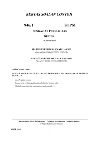 KERTAS SOALAN CONTOH

946/1

STPM

PENGAJIAN PERNIAGAAN
KERTAS 1
(1 jam 30 minit)

MAJLIS PEPERIKSAAN MALAYSIA
(MALAYSIAN EXAMINATIONS COUNCIL)

SIJIL TINGGI PERSEKOLAHAN MALAYSIA
(MALAYSIA HIGHER SCHOOL CERTIFICATE)

Arahan kepada calon:
JANGAN BUKA KERTAS SOALAN INI SEHINGGA ANDA DIBENARKAN BERBUAT
DEMIKIAN.
Jawab semua soalan.
Semua kerja perhitungan hendaklah ditunjuk dengan jelas.
Markah untuk tiap-tiap soalan diberi dalam tanda [ ].

Kertas soalan ini terdiri daripada halaman bercetak dan halaman kosong.
© Majlis Peperiksaan Malaysia
STPM 946/1
1

 