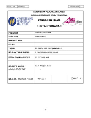 Course Code WPI 6012 Document Page 1
1
PROGRAM PENGAJIAN ISLAM
SEMESTER SEMESTER 2
NAMA PELATIH
KELAS
TARIKH 6.2.2017 – 10.2.2017 (MINGGU 6)
NO. DAN TAJUK MODUL 6. PANDANGAN HIDUP ISLAM
KEBOLEHAN / ABILITIES 6.2 SYUMULIAH
OBJEKTIF MODUL /
MODUL OBJECTIVE
6.2.1 hingga . 6.2.2
.
NO. KOD / CODE NO. / NOSS WPI 6012
Page : 1 of :
7
KEMENTERIAN PELAJARAN MALAYSIA
KURIKULUM STANDARD KOLEJ VOKASIONAL
PENGAJIAN ISLAM
KERTAS TUGASAN
 