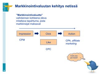 Markkinointivaluutan kehitys netissä

     ”Markkinointivaluutta”
     vaihdannan kohteena oleva
     mitattava tapahtuma, josta
     markkinoijat maksavat



       Impression             Click     Action

       CPM                            CPA, affiliate
                              Like
                                      marketing

                              CPC

                                          myös pay-
                                          per-tweet!




10
 