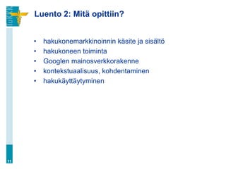Luento 2: Mitä opittiin?


     •   hakukonemarkkinoinnin käsite ja sisältö
     •   hakukoneen toiminta
     •   Googlen mainosverkkorakenne
     •   kontekstuaalisuus, kohdentaminen
     •   hakukäyttäytyminen




11
 