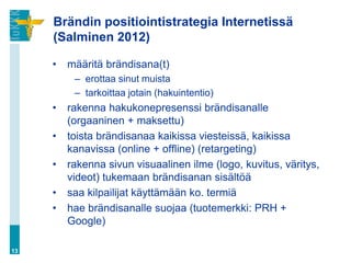 Brändin positiointistrategia Internetissä
     (Salminen 2012)

     •   määritä brändisana(t)
          – erottaa sinut muista
          – tarkoittaa jotain (hakuintentio)
     •   rakenna hakukonepresenssi brändisanalle
         (orgaaninen + maksettu)
     •   toista brändisanaa kaikissa viesteissä, kaikissa
         kanavissa (online + offline) (retargeting)
     •   rakenna sivun visuaalinen ilme (logo, kuvitus, väritys,
         videot) tukemaan brändisanan sisältöä
     •   saa kilpailijat käyttämään ko. termiä
     •   hae brändisanalle suojaa (tuotemerkki: PRH +
         Google)

13
 