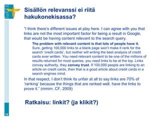 Sisällön relevanssi ei riitä
     hakukonekisassa?
     ”I think there‟s different issues at play here. I can agree with you that
     links are not the most important factor for being a result in Google,
     that would be having content relevant to the search query.
          The problem with relevant content is that lots of people have it.
          Sure, getting 100,000 links to a blank page won‟t make it rank for the
          search „credit cards‟, but neither will writing the best analysis of credit
          cards ever written. You need relevant content to be one of the millions of
          results returned for most queries, you need links to be at the top. Links
          convey authority, they convey trust. If 100,000 people are linking to an
          article on credit cards, then that is a good article about credit cards in a
          search engines mind.
     In that respect, I don‟t think its unfair at all to say links are 70% of
     „ranking‟ because the things that are ranked well, have the links to
     prove it.” (nimim. CF, 2009)


     Ratkaisu: linkit? (ja klikit?)
15
 