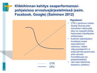Klikkihinnan kehitys osaperformanssi-
     pohjaisissa arvostusjärjestelmissä (esim.
     Facebook, Google) (Salminen 2012)
                                        Hypoteesi:
                                    •   CTR:n parannus nostaa
                                        Quality Scorea ja/tai
                                        mainoksen näkyvyyttä,
                                        joka voi nopeasti johtaa
                                        heikompien kilpailijoiden
                                        ohittamiseen
                                    •   kuitenkin laatukilpailun
                                        kovetessa erojen
                                        saavuttaminen
                                        vaikeutuu; lisäksi
                                        näkyvyysalgoritmi ei
                                        enää painota parannusta
                                        yhtä vahvasti
                                        hinnoittelussa (ns.
                                        pohjahintaefekti)
                                    •   näin ollen klikkihinta
                         CTR            tasaantuu (plateau)
                         CPC
17
 