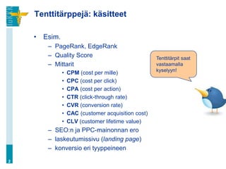 Tenttitärppejä: käsitteet

    •   Esim.
         – PageRank, EdgeRank
         – Quality Score                              Tenttitärpit saat
         – Mittarit                                   vastaamalla
                                                      kyselyyn!
                •   CPM (cost per mille)
                •   CPC (cost per click)
                •   CPA (cost per action)
                •   CTR (click-through rate)
                •   CVR (conversion rate)
                •   CAC (customer acquisition cost)
                •   CLV (customer lifetime value)
         – SEO:n ja PPC-mainonnan ero
         – laskeutumissivu (landing page)
         – konversio eri tyyppeineen
2
 