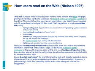 How users read on the Web (Nielsen 1997)

     They don’t. People rarely read Web pages word by word; instead, they scan the page,
     picking out individual words and sentences. In research on how people read websites we
     found that 79 percent of our test users always scanned any new page they came across;
     only 16 percent read word-by-word. As a result, Web pages have to employ scannable
     text, using
            –   highlighted keywords (hypertext links serve as one form of highlighting; typeface variations
                and color are others)
            –   meaningful sub-headings (not "clever" ones)
            –   bulleted lists
            –   one idea per paragraph (users will skip over any additional ideas if they are not caught by
                the first few words in the paragraph)
            –   the inverted pyramid style, starting with the conclusion
            –   half the word count (or less) than conventional writing
     We found that credibility is important for Web users, since it is unclear who is behind
     information on the Web and whether a page can be trusted. Credibility can be
     increased by high-quality graphics, good writing, and use of outbound hypertext links.
     Links to other sites show that the authors have done their homework and are not afraid to
     let readers visit other sites.
     Users detested ‘marketese’; the promotional writing style with boastful subjective claims
     („hottest ever‟) that currently is prevalent on the Web. Web users are busy: they want to
     get the straight facts. Also, credibility suffers when users clearly see that the site
     exaggerates.”

20
 