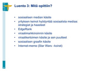 Luento 3: Mitä opittiin?


     •   sosiaalisen median käsite
     •   yrityksen keinot hyödyntää sosiaalista mediaa:
         strategiat ja haasteet
     •   EdgeRank
     •   viraalimarkkinoinnin käsite
     •   viraalikertoimen käsite ja sen puutteet
     •   sosiaalisen graafin käsite
     •   Internet-meme (Star Wars –koirat)




21
 