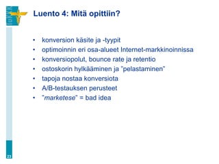 Luento 4: Mitä opittiin?


     •   konversion käsite ja -tyypit
     •   optimoinnin eri osa-alueet Internet-markkinoinnissa
     •   konversiopolut, bounce rate ja retentio
     •   ostoskorin hylkääminen ja ”pelastaminen”
     •   tapoja nostaa konversiota
     •   A/B-testauksen perusteet
     •   ”marketese” = bad idea




23
 