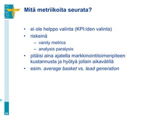 Mitä metriikoita seurata?


     •   ei ole helppo valinta (KPI:iden valinta)
     •   riskeinä
          – vanity metrics
          – analysis paralysis
     •   pitäisi aina ajatella markkinointitoimenpiteen
         kustannusta ja hyötyä jollain aikavälillä
     •   esim. average basket vs. lead generation




25
 