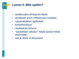 Luento 5: Mitä opittiin?


     •   asiakkuuden elinkaaren käsite
     •   asiakkaan arvon mittaamisen haasteet
     •   nykyanalytiikan rajoitukset
     •   kohorttianalyysi
     •   asiakaskato (churn)
     •   ”sosiaalisen vakoilun” käsite (social media
         espionage)
     •   rant & share of discussion




28
 