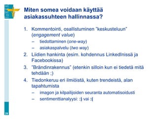 Miten somea voidaan käyttää
     asiakassuhteen hallinnassa?

     1. Kommentointi, osallistuminen ”keskusteluun”
        (engagement value)
        –   tiedottaminen (one-way)
        –   asiakaspalvelu (two way)
     2. Liidien hankinta (esim. kohdennus LinkedInissä ja
        Facebookissa)
     3. ”Brändinrakennus” (etenkin silloin kun ei tiedetä mitä
        tehdään ;)
     4. Tiedonkeruu eri ilmiöistä, kuten trendeistä, alan
        tapahtumista
        –   imagon ja kilpailijoiden seuranta automatisoidusti
        –   sentimenttianalyysi: :) vai :(


29
 