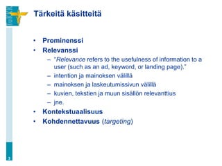 Tärkeitä käsitteitä


    •   Prominenssi
    •   Relevanssi
         – “Relevance refers to the usefulness of information to a
           user (such as an ad, keyword, or landing page).”
         – intention ja mainoksen välillä
         – mainoksen ja laskeutumissivun välillä
         – kuvien, tekstien ja muun sisällön relevanttius
         – jne.
    •   Kontekstuaalisuus
    •   Kohdennettavuus (targeting)




3
 