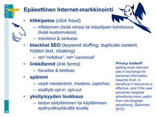 Epäeettinen Internet-markkinointi
     •   klikkipetos (click fraud)
          – inflatorinen (lisää rahaa) tai kilpailijaan kohdistuva
            (lisää kustannuksia)
          – monitoroi & rankaise
     •   blackhat SEO (keyword stuffing, duplicate content,
         hidden text, cloaking)
          – rel=”nofollow”, rel=”canonical”
     •   linkkifarmit (link farms)                      Privacy tradeoff
                                                        getting more relevant
          – havaitse & blokkaa                          ads in exchange for
     •   spämmi                                         personal information.
                                                        requires trust, is
          – vaadi rekisteröinti, moderoi, captchas      beneficial if relevance is
                                                        effective, and if the user
          – sisällytä opt-in, opt-out
                                                        perceives targeted
     •   yksityisyyden loukkaus                         advertising more useful
                                                        than non-targeted
          – tiedon säilyttäminen tai käyttäminen        advertising. (Salminen
            epähyväksyttävällä tavalla                  2012)
32
 