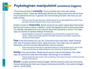 Psykologinen manipulointi (emotional triggers)
     “The primary emotion is curiosity. You‟ve probably seen many ads making
     outrageous claims. These ads attempt get attention by making consumers want to know
     if such statements are true. In general, the more shocking the claim, the more you can
     peak curiosity.
            –   Have you seen the ads where the marketer claims to me making $90,000 a month? Have
                you been curious to find out if that‟s true or how he did it?

     Another emotion is insecurity. Almost everyone has certain aspect about themselves
     that they are insecure about. In addition, certain demographics tend to share insecurities.
     For example, teenagers tend to be insecure about their popularity in school. Your sales
     copy can promise to address feelings of insecurity.
            –   Good examples of insecurity in advertising are commercials for insurance for senior
                citizens. These commercials appeal to the health concerns of the elderly, and promise
                security with their policies.

     Fear is the third emotion you can use. Consumers have many fears, death, financial
     debt, loss of someone close to them, aging and more. Your sales copy can appeal to
     these fears, and them promise alleviate them with your product.
            –   Pharmaceutical commercials for high blood pressure or heart disease tend to rely on fear.
                These commercials use statistical figures to provoke fears of disease and death.

     Vanity is the next emotion. People tend to want to improve themselves. Your sales
     copy can promise to make them look better, feel stronger or be healthier.
            –   Fitness equipment uses vanity in their advertising. How many home gym machines promise
                all three of the above?

     Greed is another powerful emotional trigger. Almost everyone could use more money.
     Internet marketing ads make use of greed, promising more traffic, more sales and bigger
33   returns.” (Smith 2008)
 