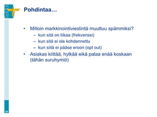Pohdintaa…


     •   Milloin markkinointiviestintä muuttuu spämmiksi?
          – kun sitä on liikaa (frekvenssi)
          – kun sitä ei ole kohdennettu
          – kun siitä ei pääse eroon (opt out)
     •   Asiakas kiittää, hylkää eikä palaa enää koskaan
         (tähän suruhymiö)




34
 