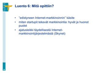Luento 6: Mitä opittiin?


     •   ”edistyneen Internet-markkinoinnin” käsite
     •   miten startupit tekevät markkinointia: hyvät ja huonot
         puolet
     •   ajatusleikki täydellisestä Internet-
         markkinointijärjestelmästä (Skynet)




35
 