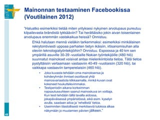 Mainonnan testaaminen Facebookissa
     (Voutilainen 2012)
     ”Haluatko esimerkiksi tietää miten yrityksesi nykyinen arvolupaus pureutuu
     kilpailevasta brändistä tykkääviin? Tai herättäisiko jokin aivan toisenlainen
     arvolupaus enemmän vastakaikua heissä? Onnistuu.
           Ehkä halutaan mennä vieläkin tarkemmaksi: esimerkiksi minkälainen
           rekrytointiviesti uppoaa parhaiten tietyn ikäisiin, irtisanomisuhan alla
           oleviin teknologiatyöntekijöihin? Onnistuu. Espoossa ja 40 km sen
           ympärillä asuville 30-39 -vuotiaille Nokian työntekijöille (480 hlö)
           suunnatut mainokset voisivat antaa mielenkiintoista tietoa. Tätä tietoa
           pystyttäisiin vertaamaan vastaaviin 40-49 -vuotiaisiin (320 hlö), tai
           vaikkapa vastaaviin tamperelaisiin (460 hlö).
               •   Joka kuvasta tehdään oma mainoksensa ja
                   kohderyhmän ihmiset osoittavat yhtä
                   mainosvariaatiota klikkaamalla, minkä kuvan ovat
                   kokeneet houkuttelevimmaksi.
               •   Testiperiodin aikana korkeimman
                   napsautussuhteen saanut mainoskuva on voittaja.
                   Kun testi tehdään tällä tavalla aidossa,
                   jokapäiväisessä ympäristössä, eikä esim. kyselyn
                   avulla, saadaan aitoa ja ‟rehellistä‟ tietoa.
               •   Useimmiten tilastollisesti merkitseviä tuloksia alkaa
                   näkymään jo muutamien päivien jälkeen.”
49
 