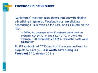 Facebookin heikkoudet


     “Webtrends‟ research also shows that, as with display
     advertising in general, Facebook ads are eliciting
     decreasing CTRs even as the CPC and CPM are on the
     rise.
         In 2009, the average ad on Facebook generated an
         average 0.063% CTR and $0.27 CPC. In 2010, the
         average CTR dropped to 0.051%, while the costs were
         $0.49 CPC.
     So if Facebook ad CTRs are half the norm and tend to
     drop off so quickly… is it worth advertising on
     Facebook?” (Johnson 2011)




50
 