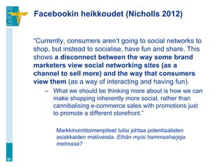 Facebookin heikkoudet (Nicholls 2012)


     “Currently, consumers aren‟t going to social networks to
     shop, but instead to socialise, have fun and share. This
     shows a disconnect between the way some brand
     marketers view social networking sites (as a
     channel to sell more) and the way that consumers
     view them (as a way of interacting and having fun).
        – What we should be thinking more about is how we can
          make shopping inherently more social, rather than
          cannibalising e-commerce sales with promotions just
          to promote a different storefront.”

            Markkinointitoimenpiteet tulisi johtaa potentiaalisten
            asiakkaiden motiiveista. Ethän myisi hammasharjoja
            metrossa?

51
 