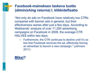 Facebook-mainoksen laskeva tuotto
     (diminishing returns) l. klikkideflaatio

     “Not only do ads on Facebook have relatively low CTRs
     compared with banner ads in general, but their
     effectiveness wanes after just a few days. According to
     Webtrends‟ analysis of over 11,200 advertising
     campaigns on Facebook in 2009, the average CTR
     HALVES within two days.
        – Furthermore, the CTR continues to decline until it‟s so
          low that Facebook removes the ad, effectively forcing
          an advertiser to launch a new campaign.” (Johnson
          2011)


     Miksi?


52
 