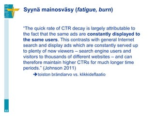 Syynä mainosväsy (fatigue, burn)


     “The quick rate of CTR decay is largely attributable to
     the fact that the same ads are constantly displayed to
     the same users. This contrasts with general Internet
     search and display ads which are constantly served up
     to plenty of new viewers – search engine users and
     visitors to thousands of different websites – and can
     therefore maintain higher CTRs for much longer time
     periods.” (Johnson 2011)
         toiston brändiarvo vs. klikkideflaatio




53
 