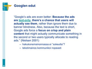 Googlen edut


     ”Google‟s ads are even better: Because the ads
     are text-only, there’s a chance that users will
     actually see them, rather than ignore them due to
     banner blindness. Also, because the text is short,
     Google ads force a focus on crisp and plain
     content that might actually communicate something in
     the second or two users typically allocate to reading
     ads.” (Nielsen 2001)
         – hakukonemainonnassa ei “sokeutta”?
         – tekstimainos kommunikoi nopeasti




56
 