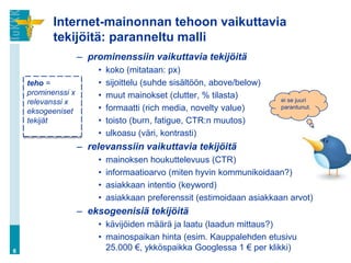 Internet-mainonnan tehoon vaikuttavia
           tekijöitä: paranneltu malli
                    – prominenssiin vaikuttavia tekijöitä
                        •   koko (mitataan: px)
    teho =              •   sijoittelu (suhde sisältöön, above/below)
    prominenssi x       •   muut mainokset (clutter, % tilasta)
    relevanssi x                                                        ei se juuri
    eksogeeniset        •   formaatti (rich media, novelty value)       parantunut.

    tekijät             •   toisto (burn, fatigue, CTR:n muutos)
                        •   ulkoasu (väri, kontrasti)
                    – relevanssiin vaikuttavia tekijöitä
                        •   mainoksen houkuttelevuus (CTR)
                        •   informaatioarvo (miten hyvin kommunikoidaan?)
                        •   asiakkaan intentio (keyword)
                        •   asiakkaan preferenssit (estimoidaan asiakkaan arvot)
                    – eksogeenisiä tekijöitä
                        • kävijöiden määrä ja laatu (laadun mittaus?)
                        • mainospaikan hinta (esim. Kauppalehden etusivu
6                         25.000 €, ykköspaikka Googlessa 1 € per klikki)
 