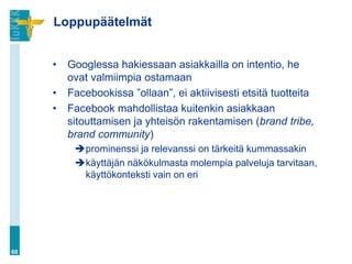 Loppupäätelmät


     •   Googlessa hakiessaan asiakkailla on intentio, he
         ovat valmiimpia ostamaan
     •   Facebookissa ”ollaan”, ei aktiivisesti etsitä tuotteita
     •   Facebook mahdollistaa kuitenkin asiakkaan
         sitouttamisen ja yhteisön rakentamisen (brand tribe,
         brand community)
          prominenssi ja relevanssi on tärkeitä kummassakin
          käyttäjän näkökulmasta molempia palveluja tarvitaan,
           käyttökonteksti vain on eri




60
 