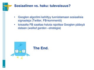 Sosiaalinen vs. haku: tulevaisuus?


     •   Googlen algoritmi kehittyy tunnistamaan sosiaalisia
         signaaleja (Twitter, FB-kommentit)
     •   toisaalta FB saattaa haluta rajoittaa Googlen pääsyä
         dataan (walled garden –strategia)




                    The End.



61
 